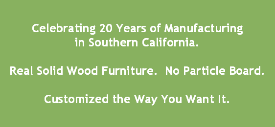 Celebrating 20 Years of Manufacturing
in Southern California.

Real Solid Wood Furniture.  No Particle Board.

Customized the Way You Want It.